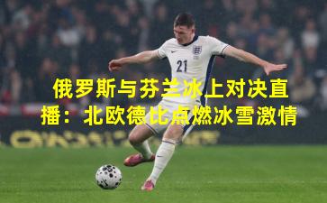 俄罗斯与芬兰冰上对决直播：北欧德比点燃冰雪激情