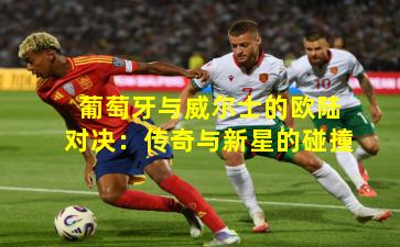 葡萄牙与威尔士的欧陆对决：传奇与新星的碰撞